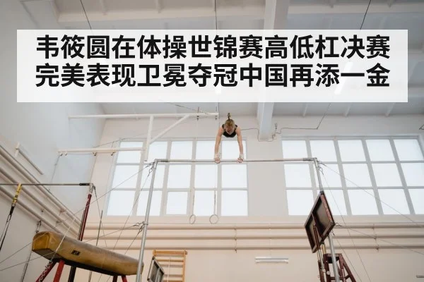 韦筱圆在体操世锦赛高低杠决赛完美表现卫冕夺冠中国再添一金
