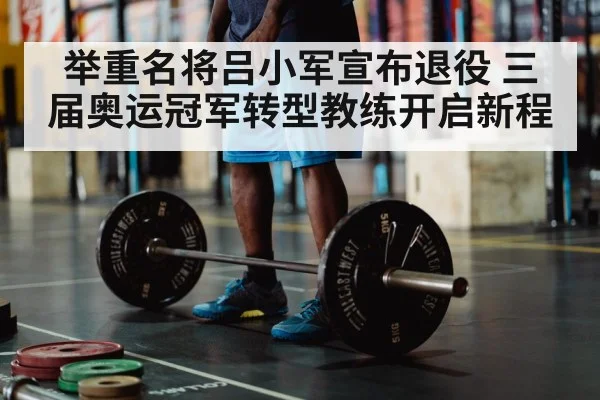 举重名将吕小军宣布退役 三届奥运冠军转型教练开启新程