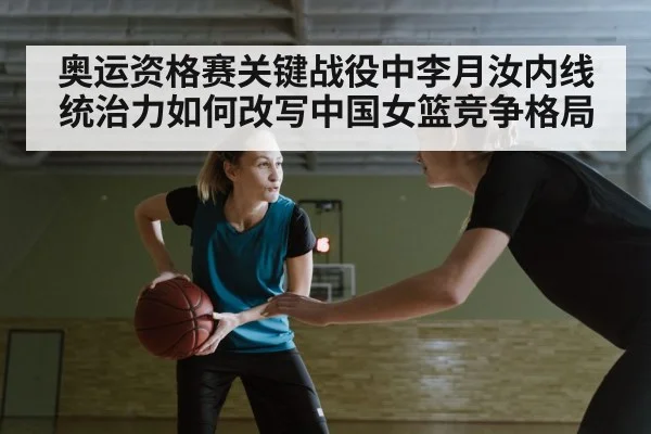 奥运资格赛关键战役中李月汝内线统治力如何改写中国女篮竞争格局
